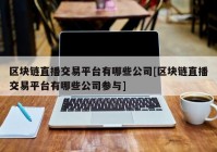 区块链直播交易平台有哪些公司[区块链直播交易平台有哪些公司参与]