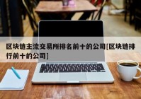 区块链主流交易所排名前十的公司[区块链排行前十的公司]